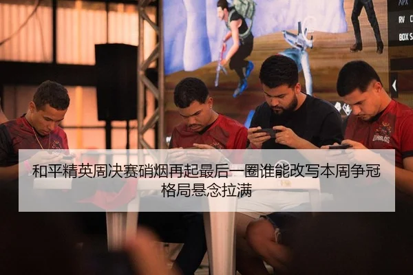 和平精英周决赛硝烟再起最后一圈谁能改写本周争冠格局悬念拉满