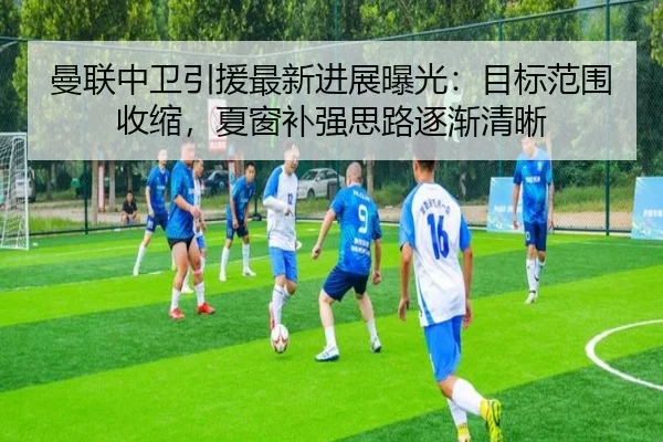 曼联中卫引援最新进展曝光：目标范围收缩，夏窗补强思路逐渐清晰