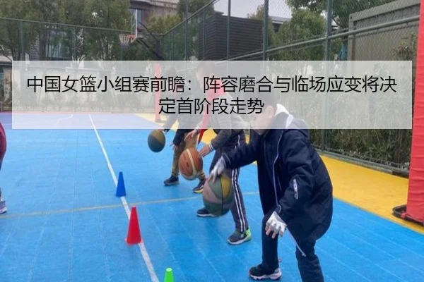 中国女篮小组赛前瞻：阵容磨合与临场应变将决定首阶段走势